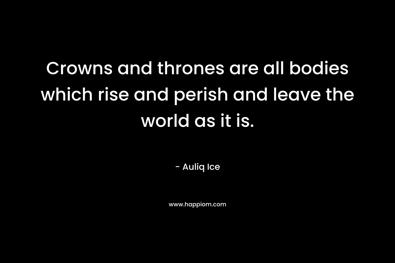 Crowns and thrones are all bodies which rise and perish and leave the world as it is. – Auliq Ice