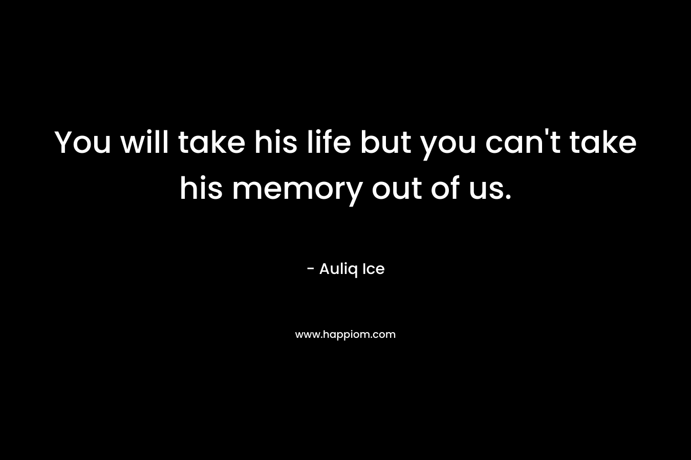 You will take his life but you can’t take his memory out of us. – Auliq Ice