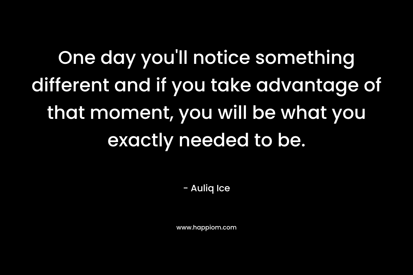 One day you'll notice something different and if you take advantage of that moment, you will be what you exactly needed to be.