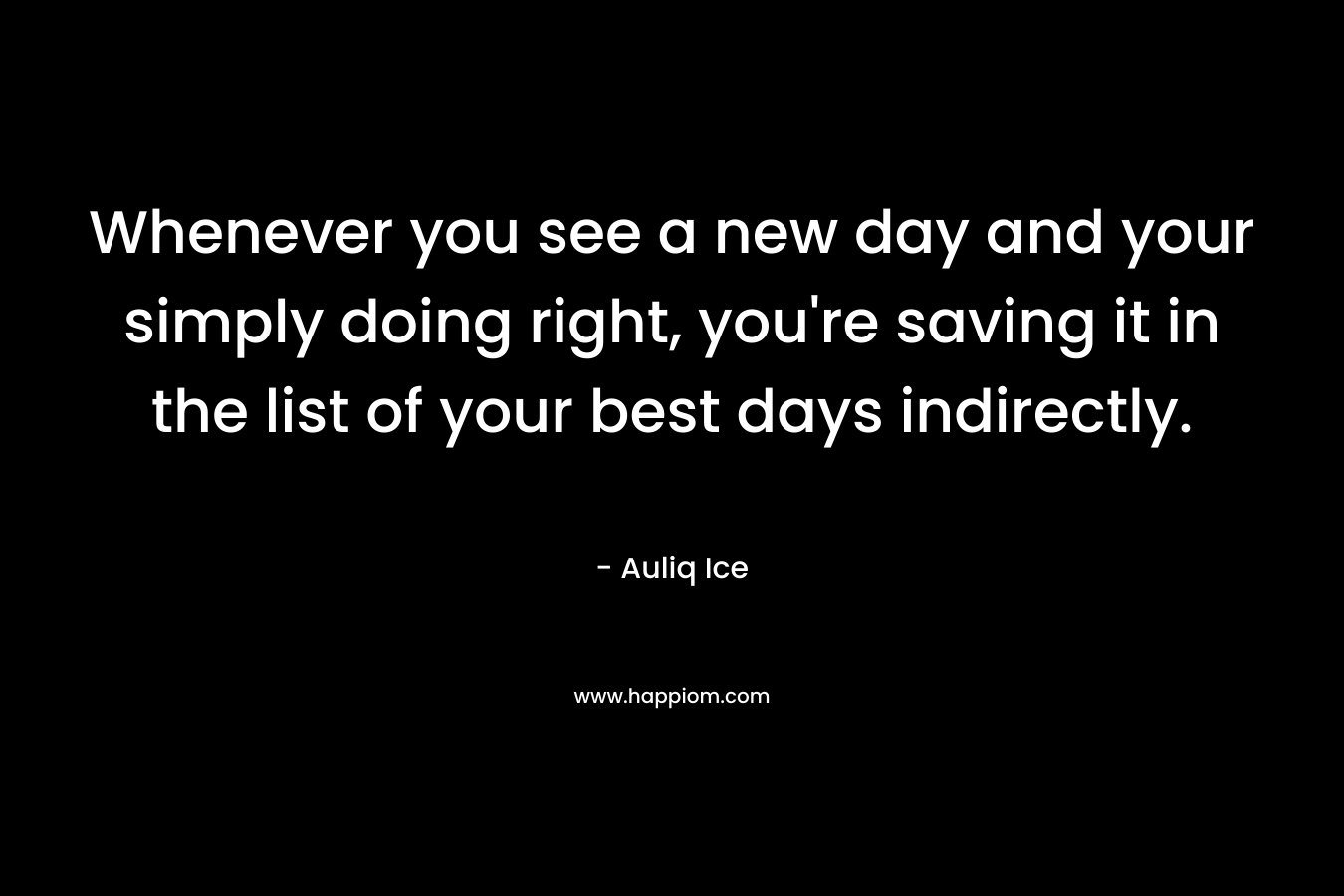Whenever you see a new day and your simply doing right, you’re saving it in the list of your best days indirectly. – Auliq Ice