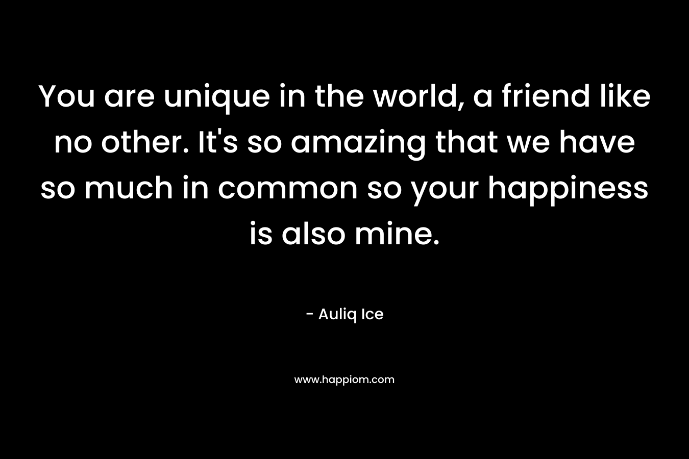 You are unique in the world, a friend like no other. It's so amazing that we have so much in common so your happiness is also mine.