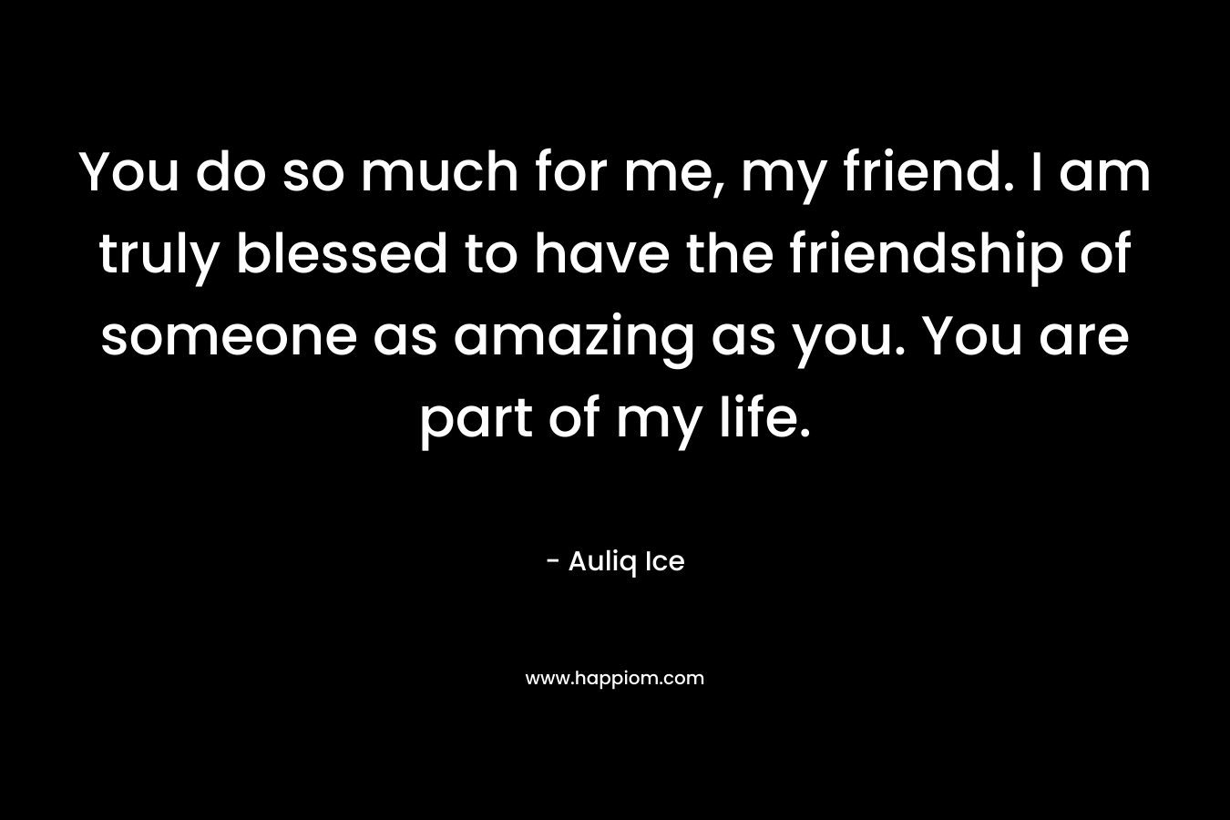 You do so much for me, my friend. I am truly blessed to have the friendship of someone as amazing as you. You are part of my life. – Auliq Ice
