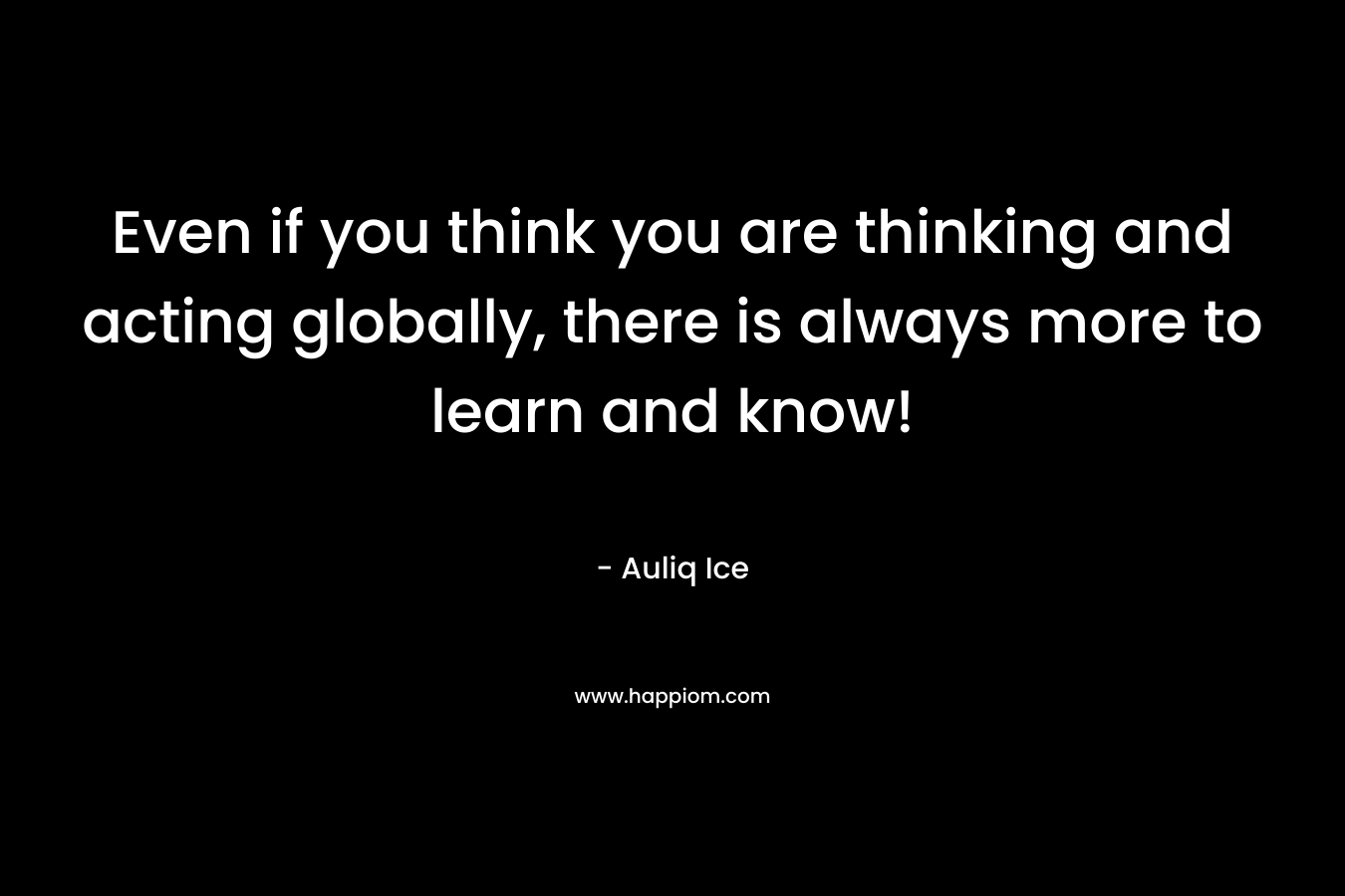 Even if you think you are thinking and acting globally, there is always more to learn and know! – Auliq Ice