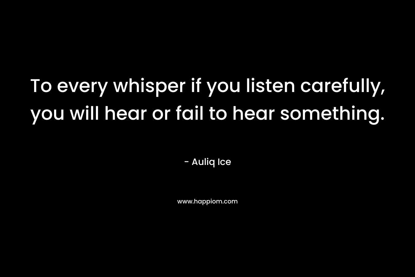 To every whisper if you listen carefully, you will hear or fail to hear something. – Auliq Ice