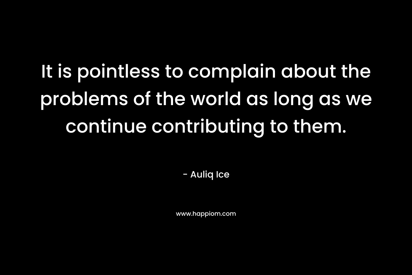 It is pointless to complain about the problems of the world as long as we continue contributing to them. – Auliq Ice
