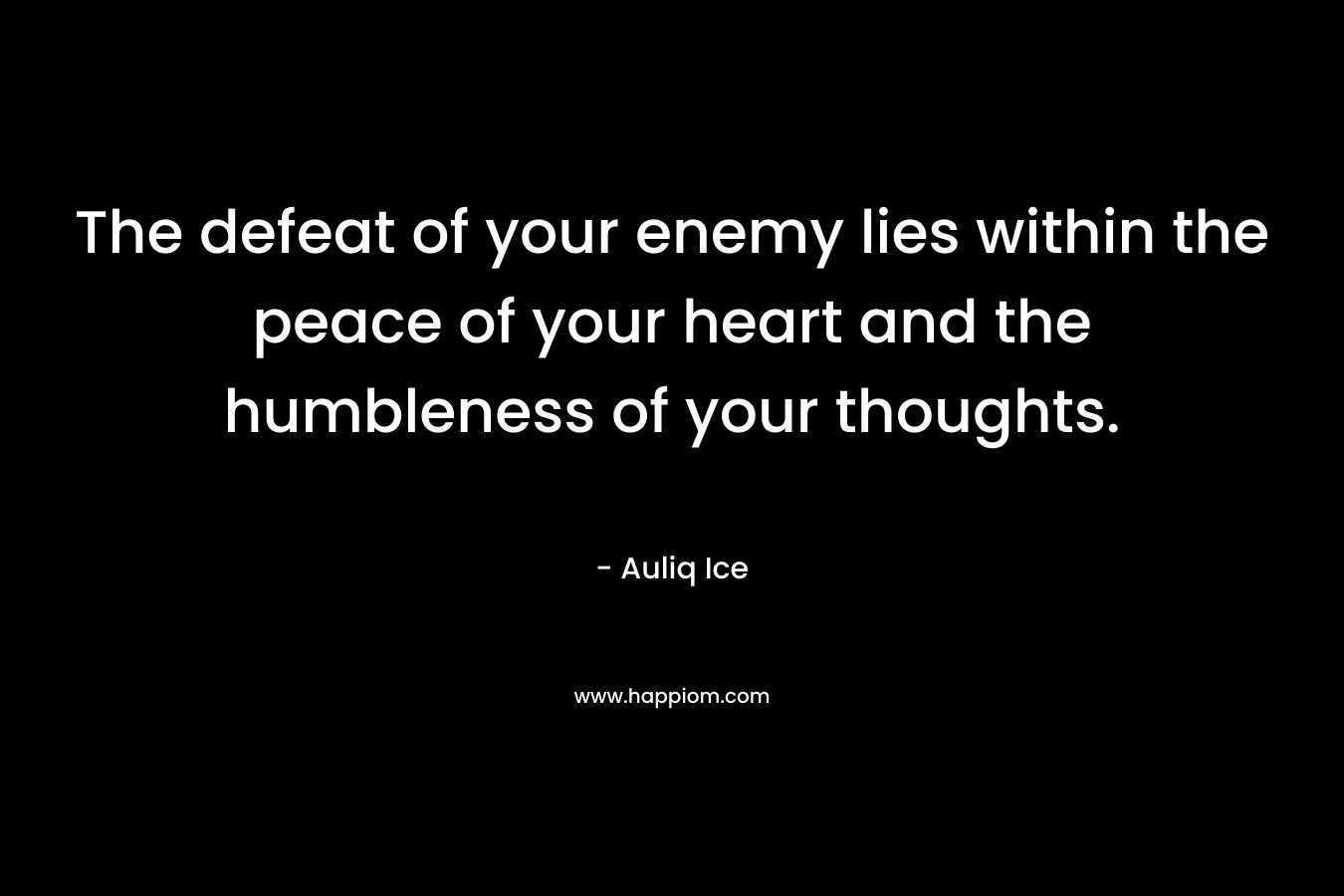 The defeat of your enemy lies within the peace of your heart and the humbleness of your thoughts. – Auliq Ice