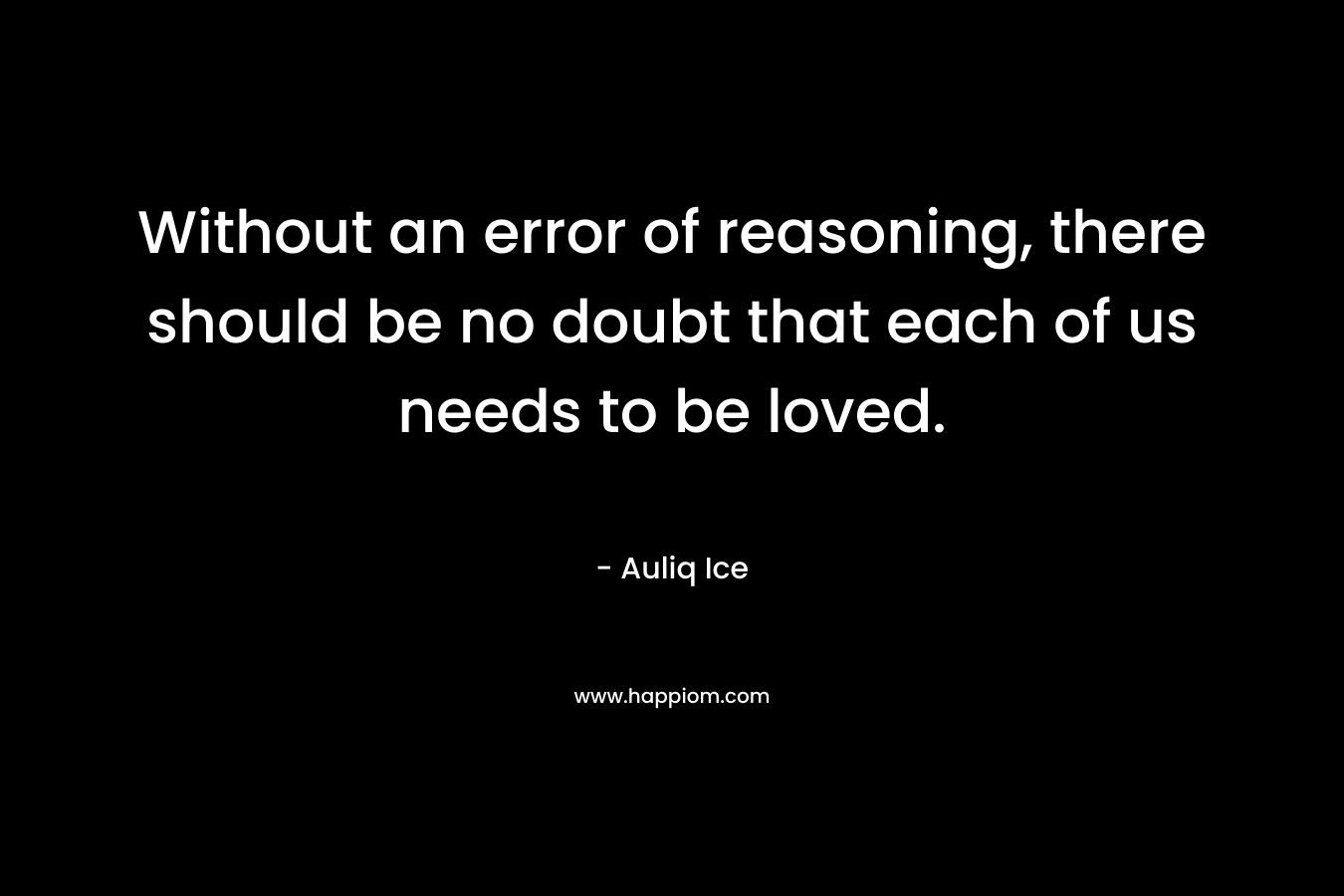 Without an error of reasoning, there should be no doubt that each of us needs to be loved. – Auliq Ice