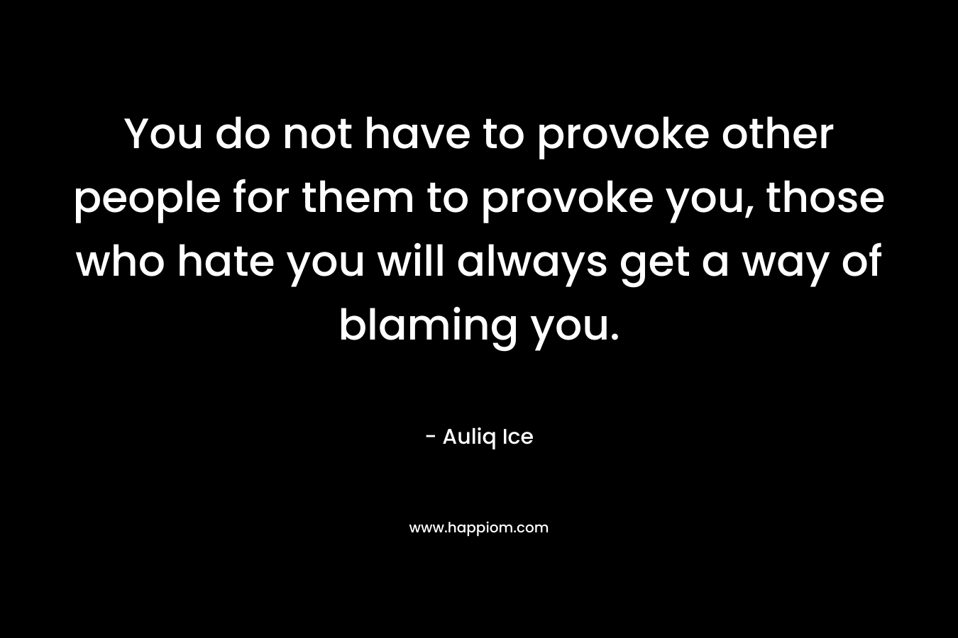 You do not have to provoke other people for them to provoke you, those who hate you will always get a way of blaming you.