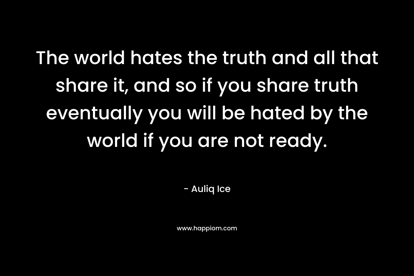 The world hates the truth and all that share it, and so if you share truth eventually you will be hated by the world if you are not ready. – Auliq Ice
