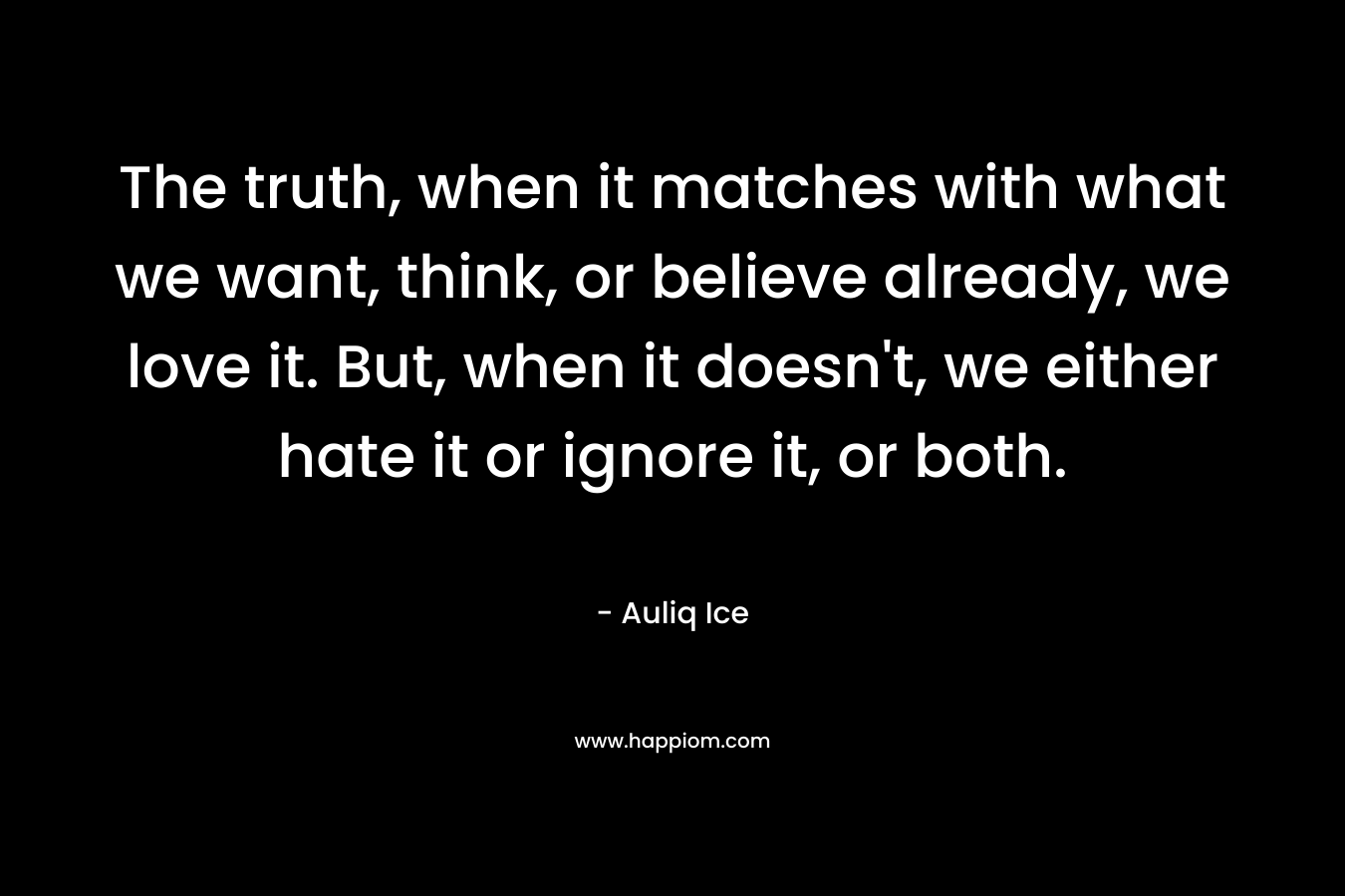 The truth, when it matches with what we want, think, or believe already, we love it. But, when it doesn’t, we either hate it or ignore it, or both. – Auliq Ice