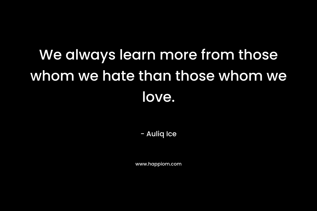We always learn more from those whom we hate than those whom we love.