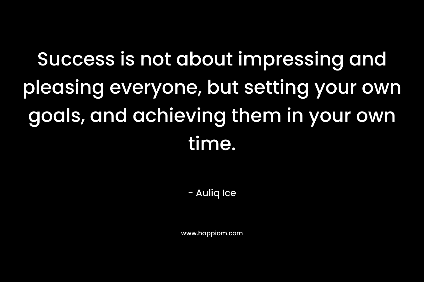 Success is not about impressing and pleasing everyone, but setting your own goals, and achieving them in your own time.