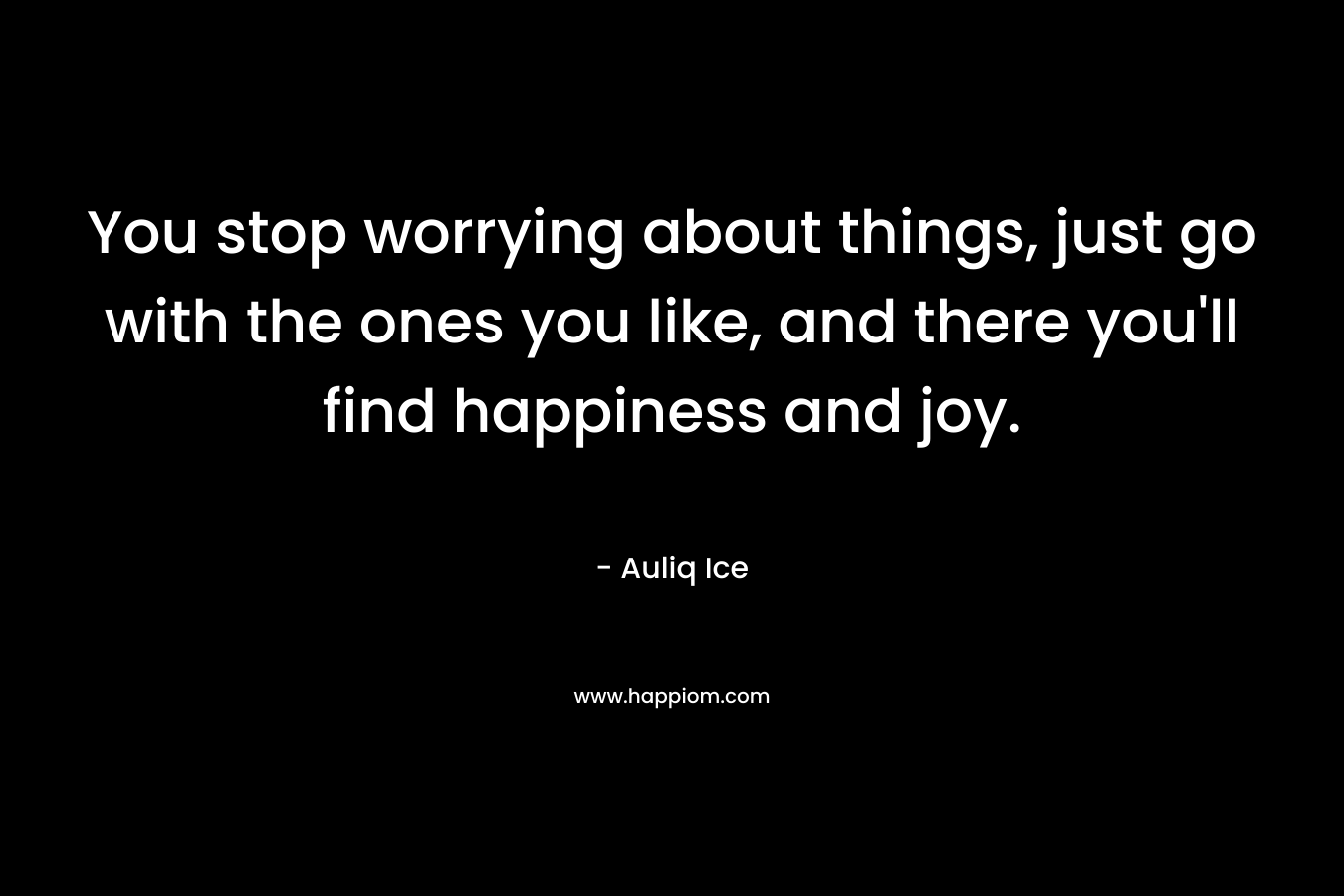 You stop worrying about things, just go with the ones you like, and there you'll find happiness and joy.