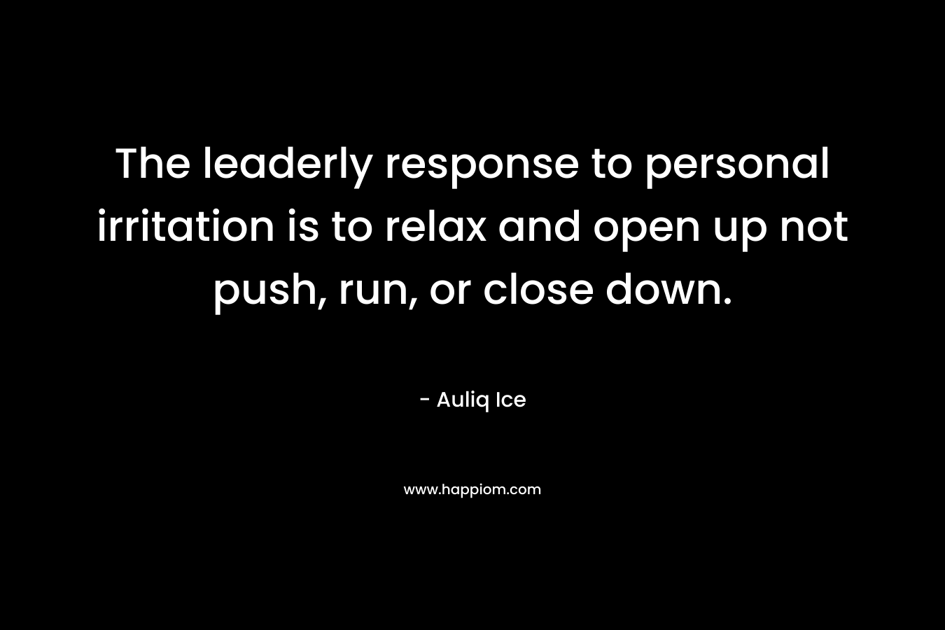 The leaderly response to personal irritation is to relax and open up not push, run, or close down. – Auliq Ice