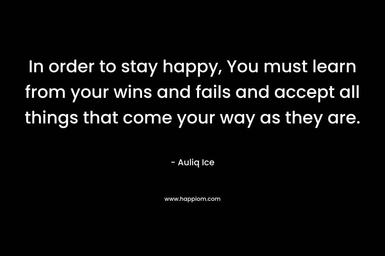 In order to stay happy, You must learn from your wins and fails and accept all things that come your way as they are.