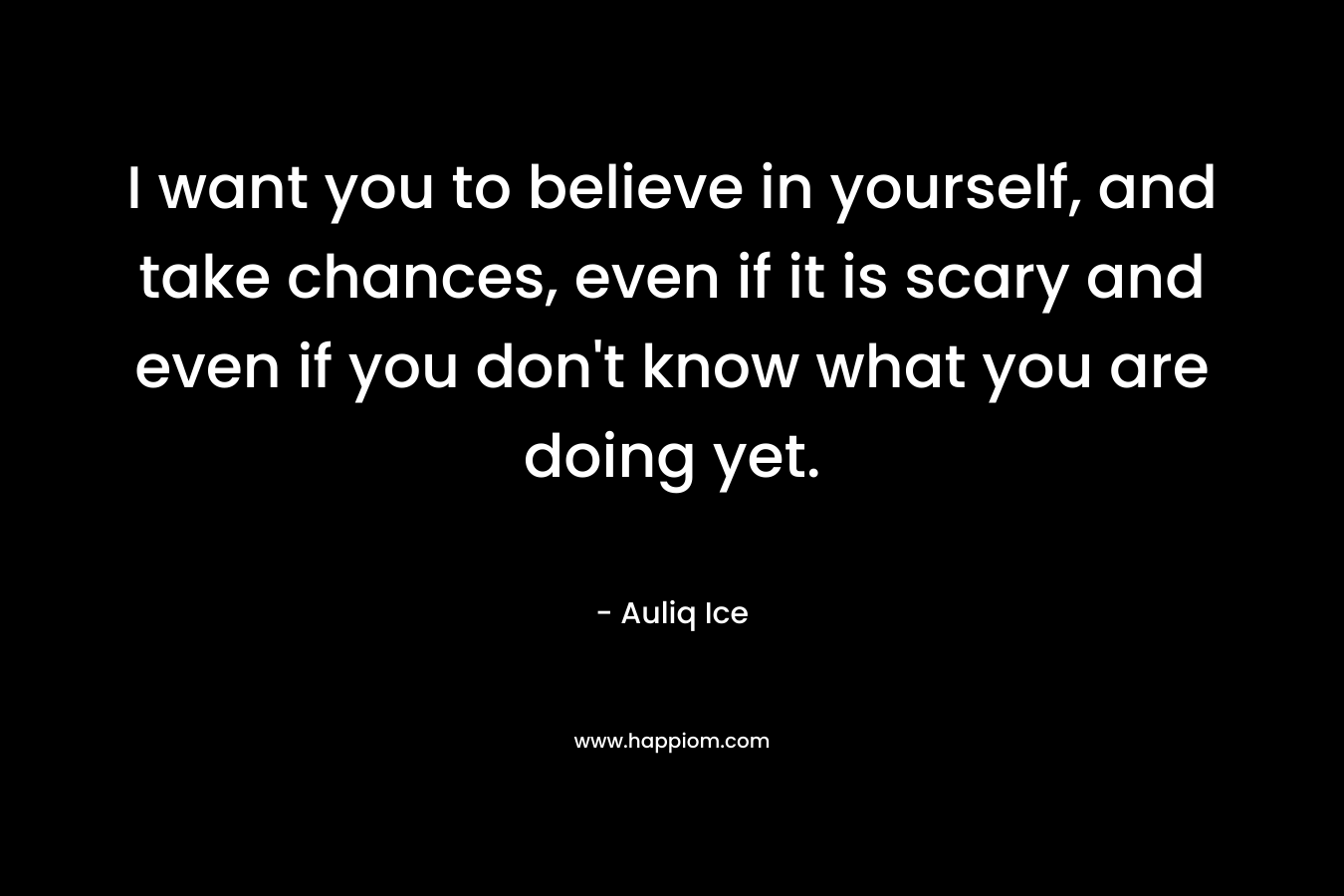 I want you to believe in yourself, and take chances, even if it is scary and even if you don't know what you are doing yet.