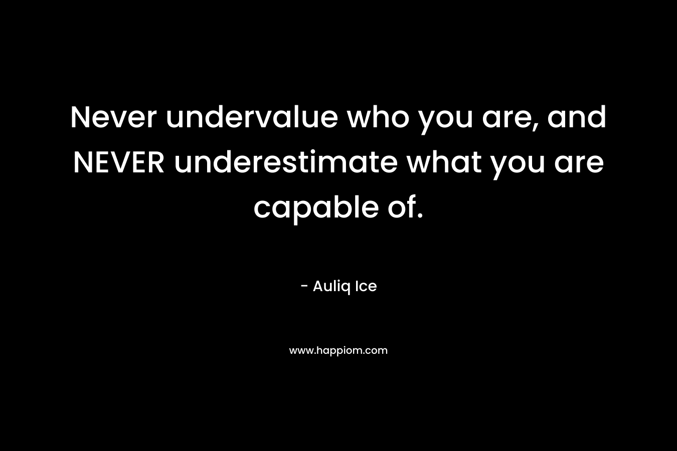 Never undervalue who you are, and NEVER underestimate what you are capable of.