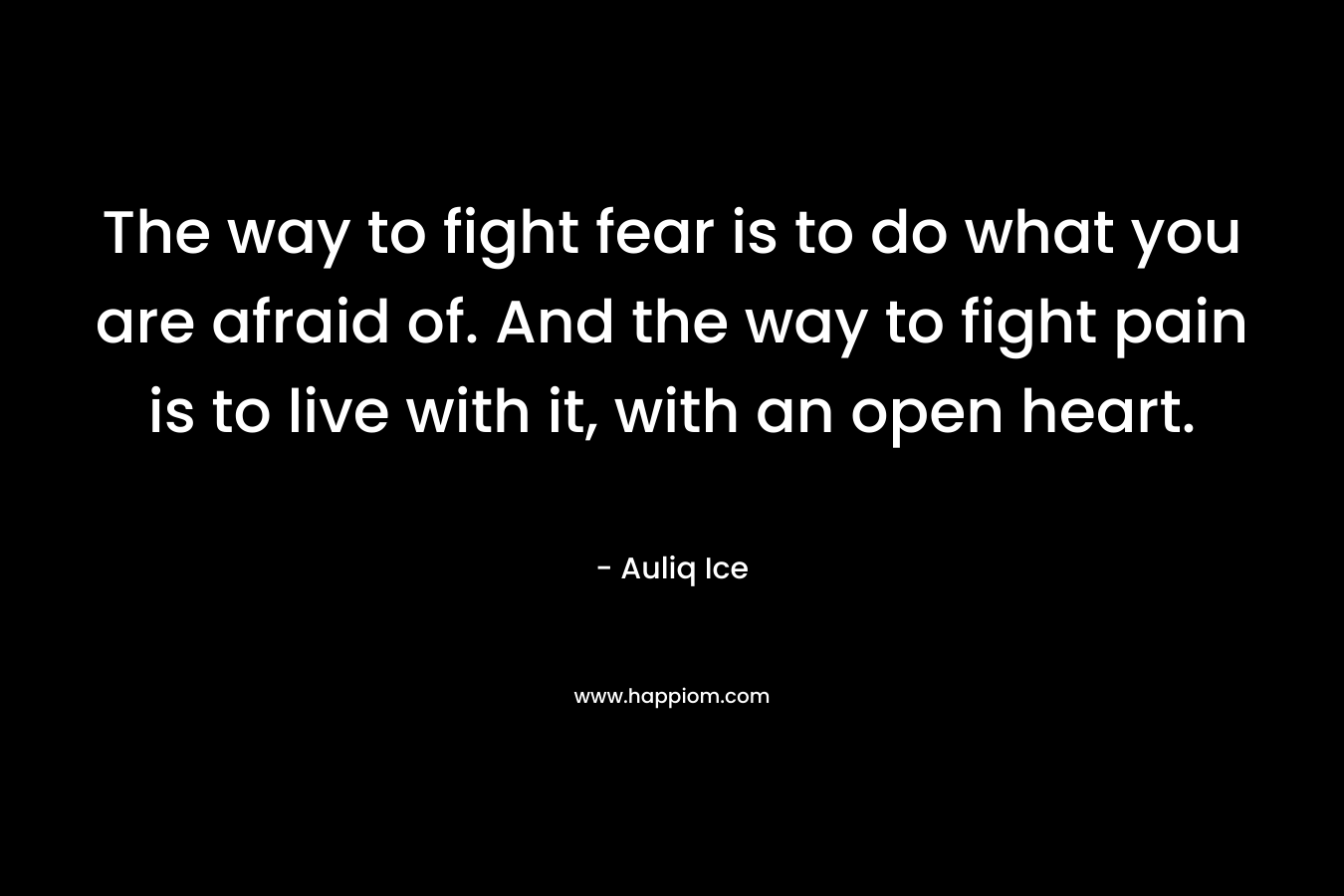 The way to fight fear is to do what you are afraid of. And the way to fight pain is to live with it, with an open heart.