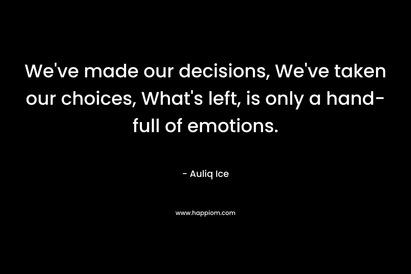 We've made our decisions, We've taken our choices, What's left, is only a hand-full of emotions.