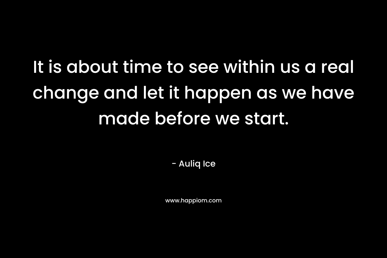 It is about time to see within us a real change and let it happen as we have made before we start.