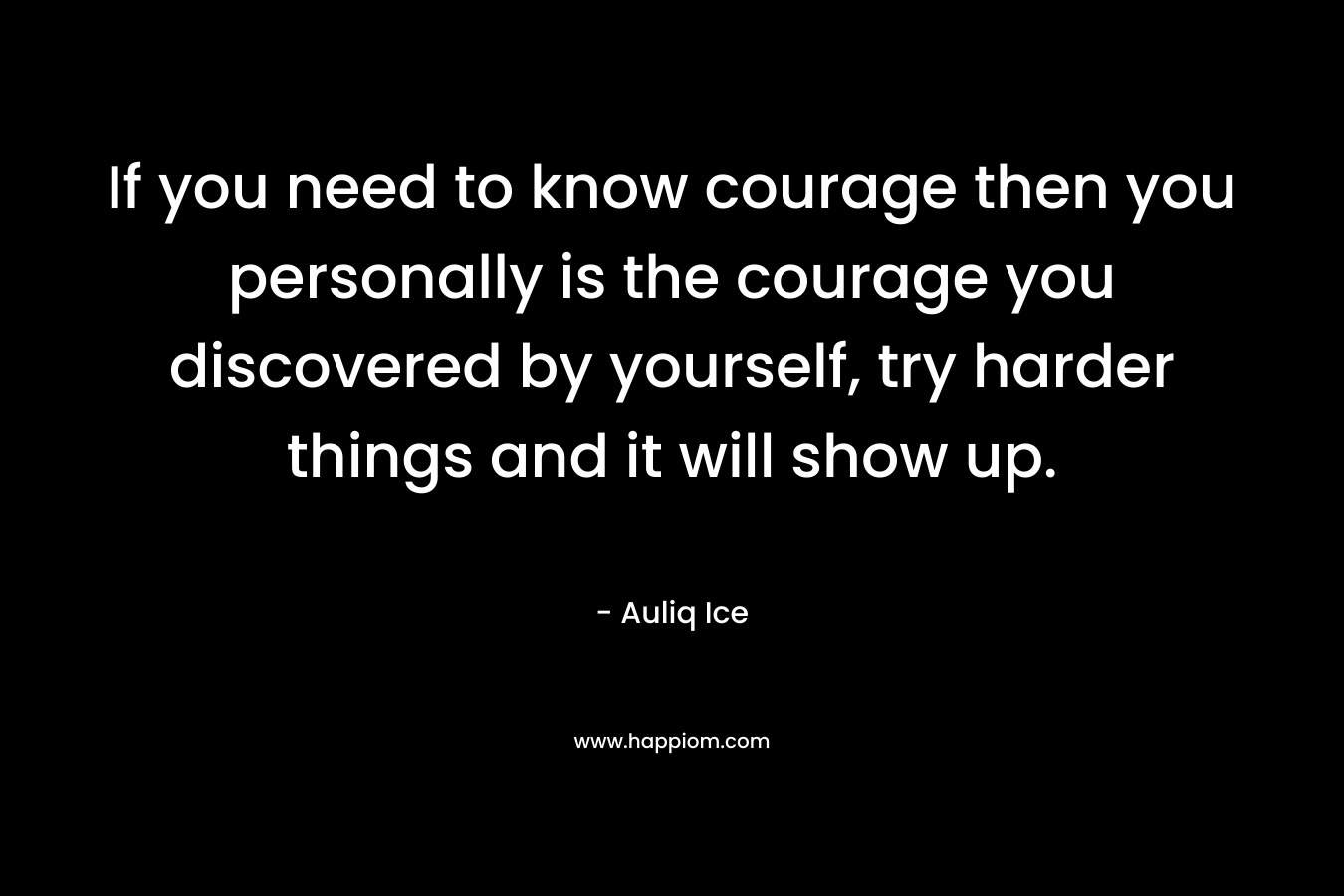 If you need to know courage then you personally is the courage you discovered by yourself, try harder things and it will show up.