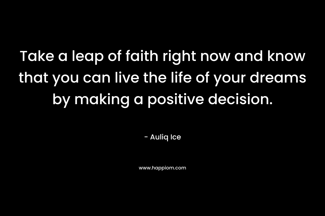 Take a leap of faith right now and know that you can live the life of your dreams by making a positive decision.