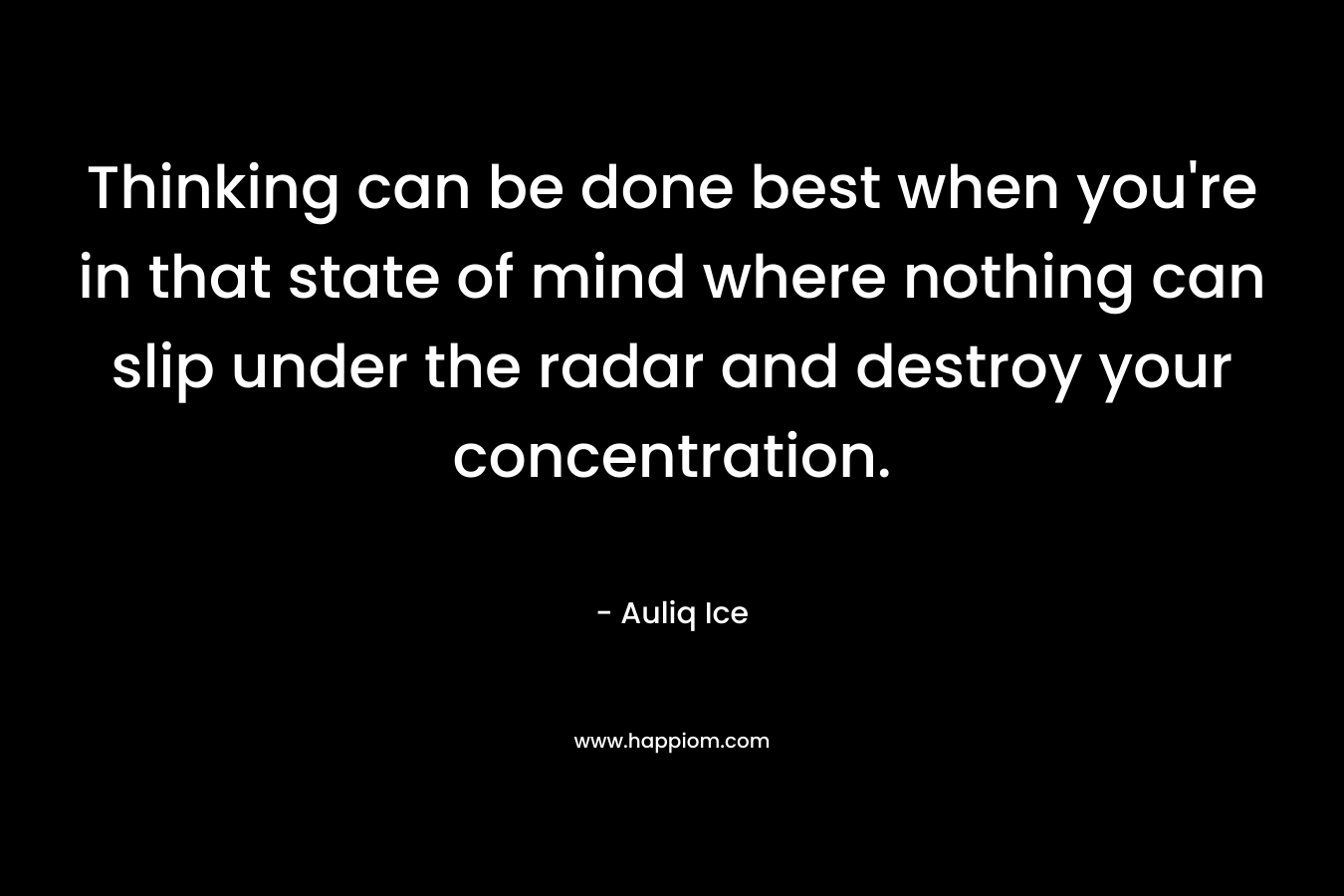Thinking can be done best when you're in that state of mind where nothing can slip under the radar and destroy your concentration.