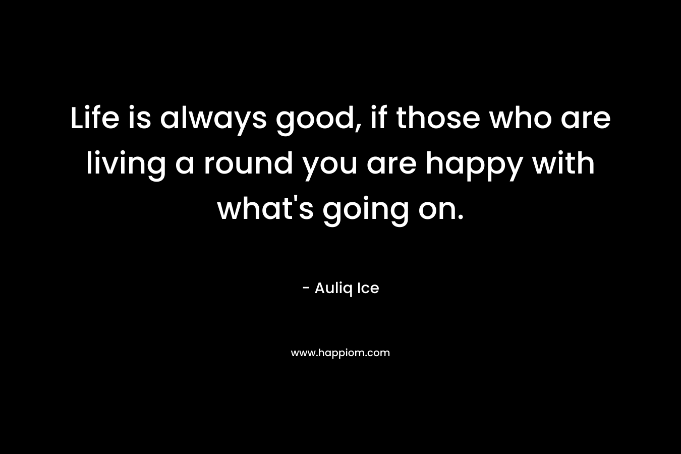 Life is always good, if those who are living a round you are happy with what's going on.