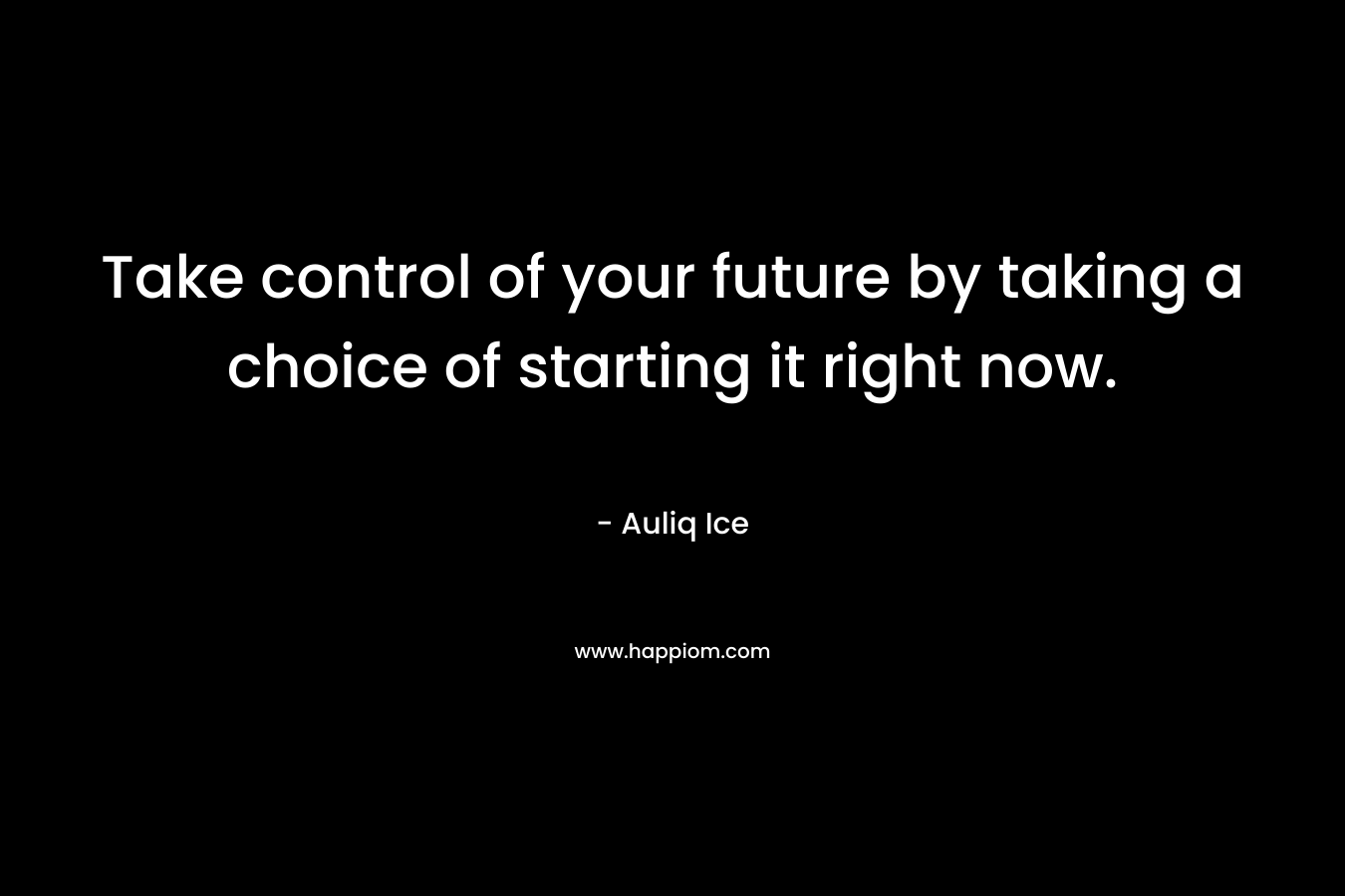Take control of your future by taking a choice of starting it right now.