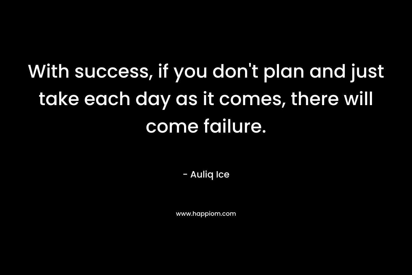 With success, if you don't plan and just take each day as it comes, there will come failure.