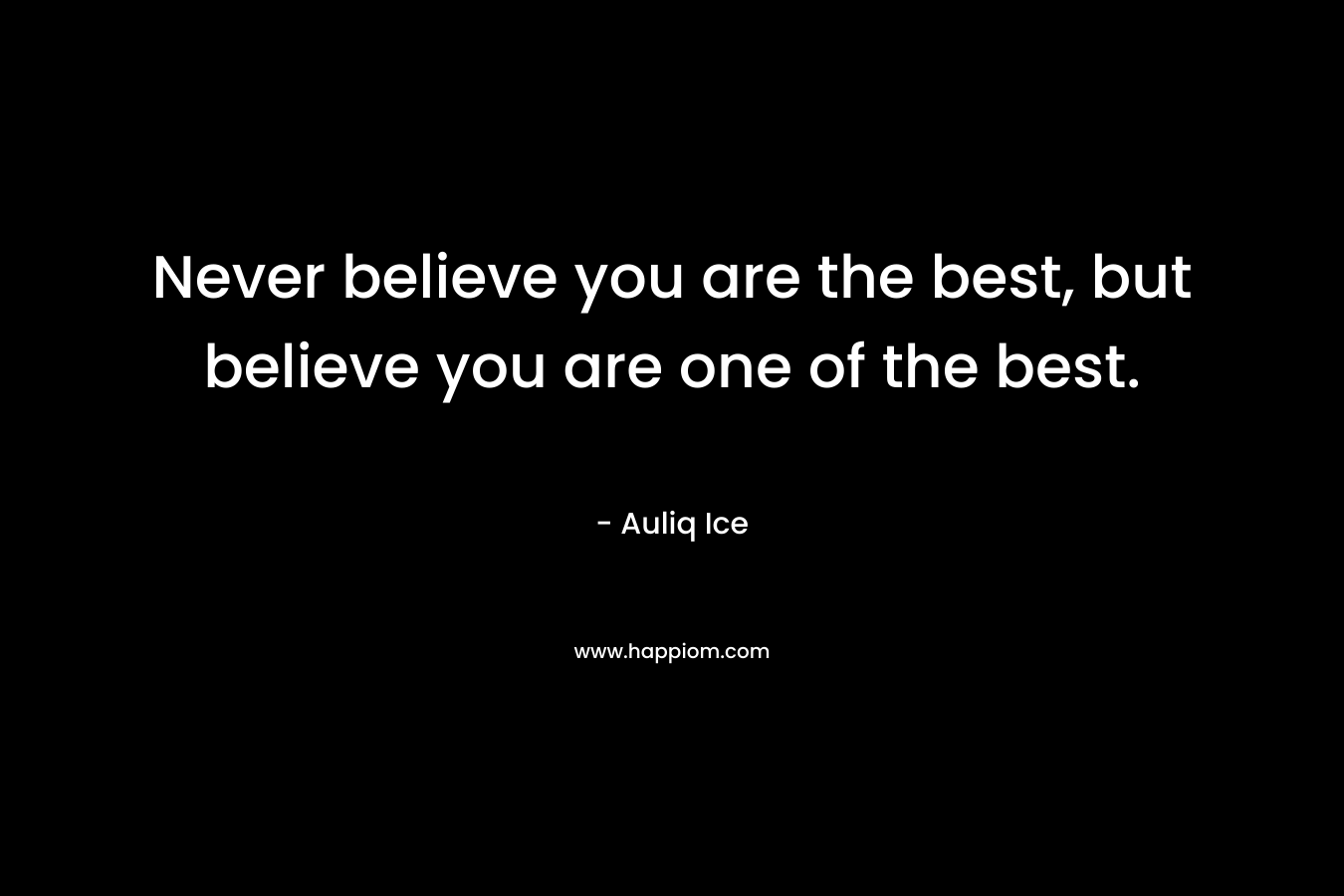 Never believe you are the best, but believe you are one of the best.