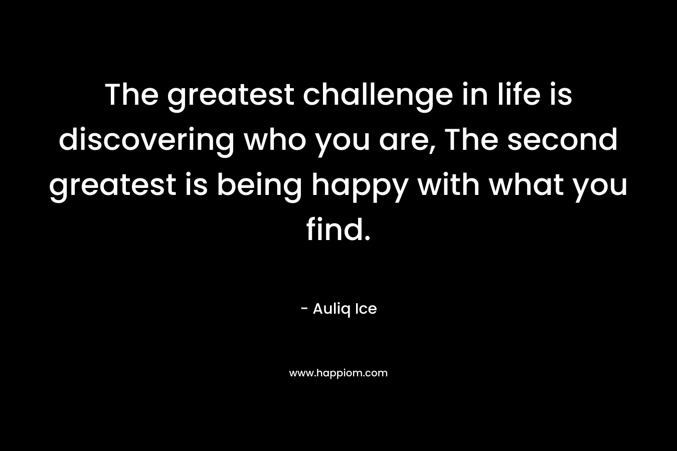 The greatest challenge in life is discovering who you are, The second greatest is being happy with what you find.