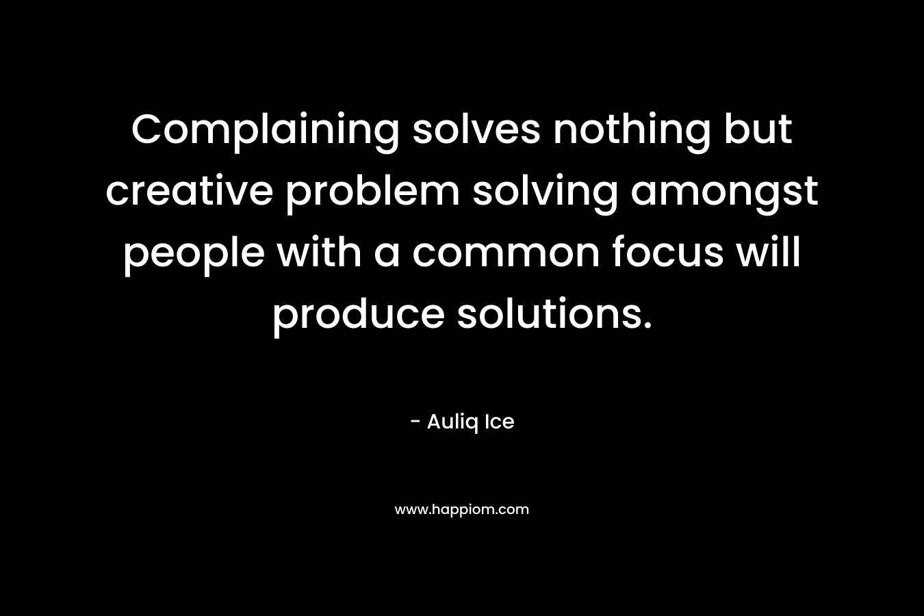 Complaining solves nothing but creative problem solving amongst people with a common focus will produce solutions.