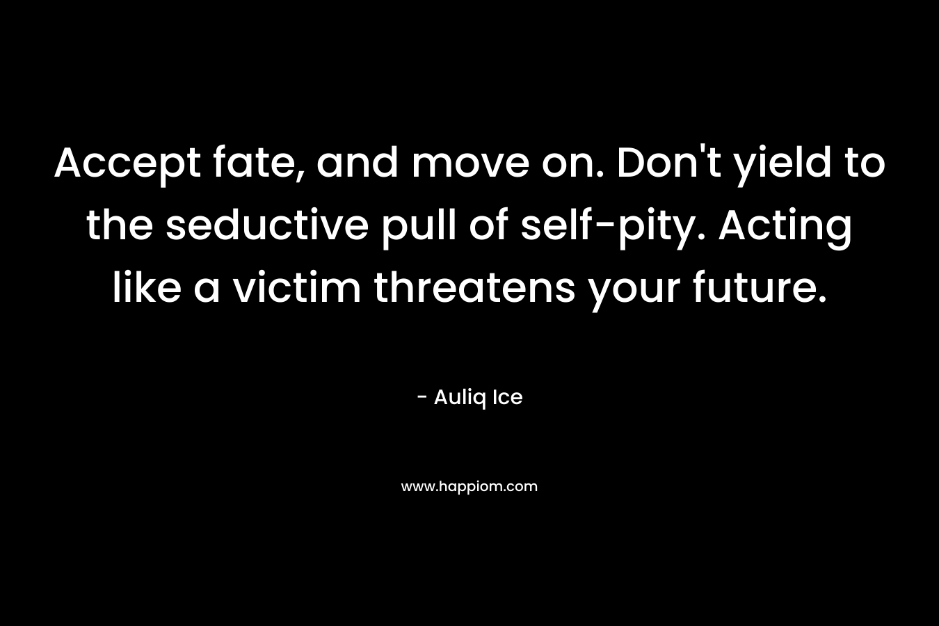 Accept fate, and move on. Don’t yield to the seductive pull of self-pity. Acting like a victim threatens your future. – Auliq Ice
