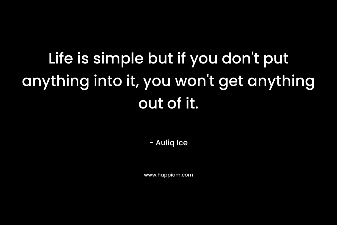 Life is simple but if you don't put anything into it, you won't get anything out of it.