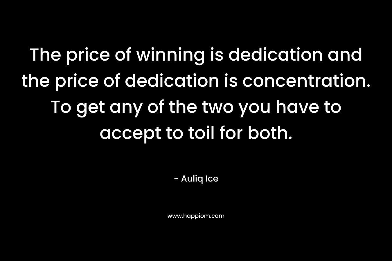 The price of winning is dedication and the price of dedication is concentration. To get any of the two you have to accept to toil for both.
