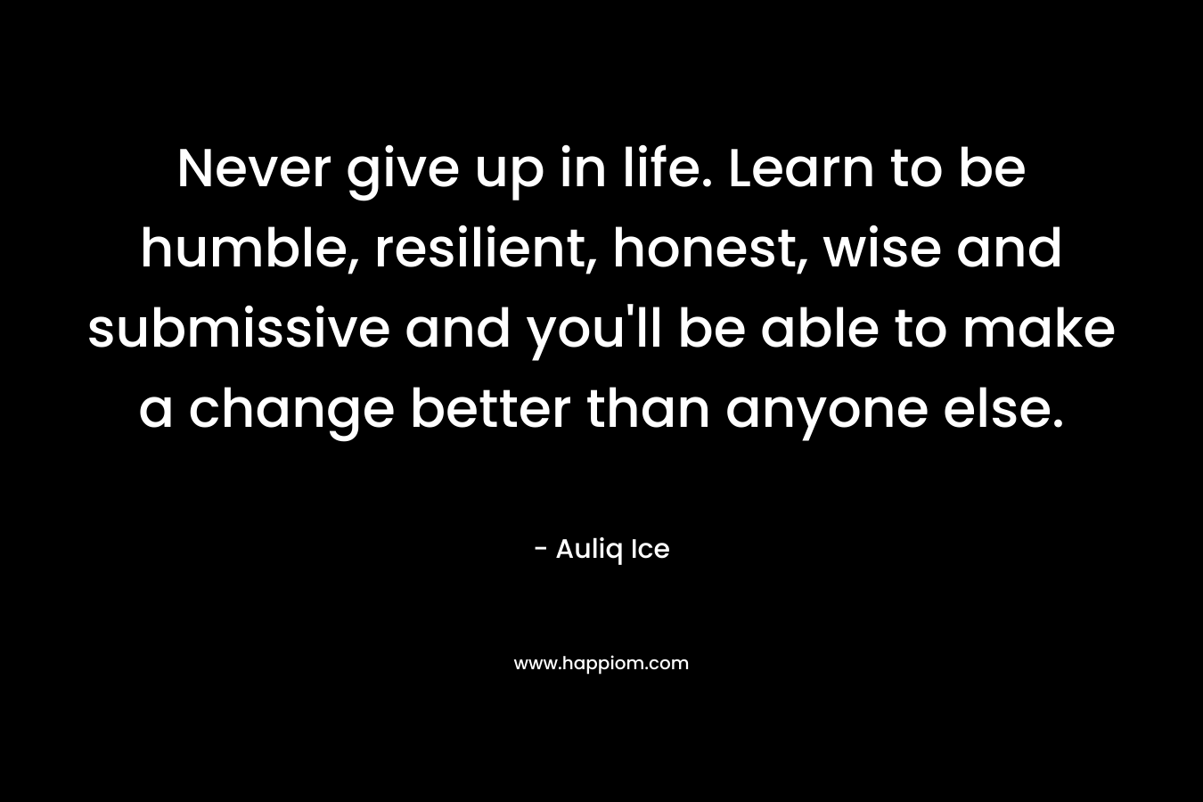 Never give up in life. Learn to be humble, resilient, honest, wise and submissive and you'll be able to make a change better than anyone else.