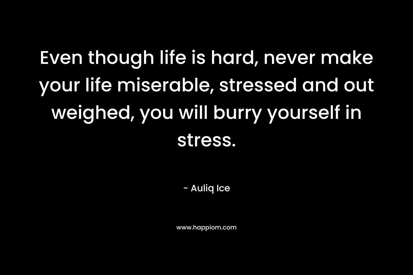 Even though life is hard, never make your life miserable, stressed and out weighed, you will burry yourself in stress.