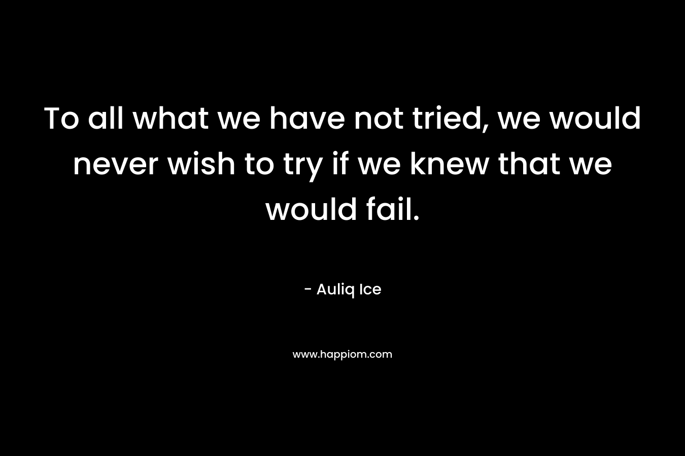 To all what we have not tried, we would never wish to try if we knew that we would fail.
