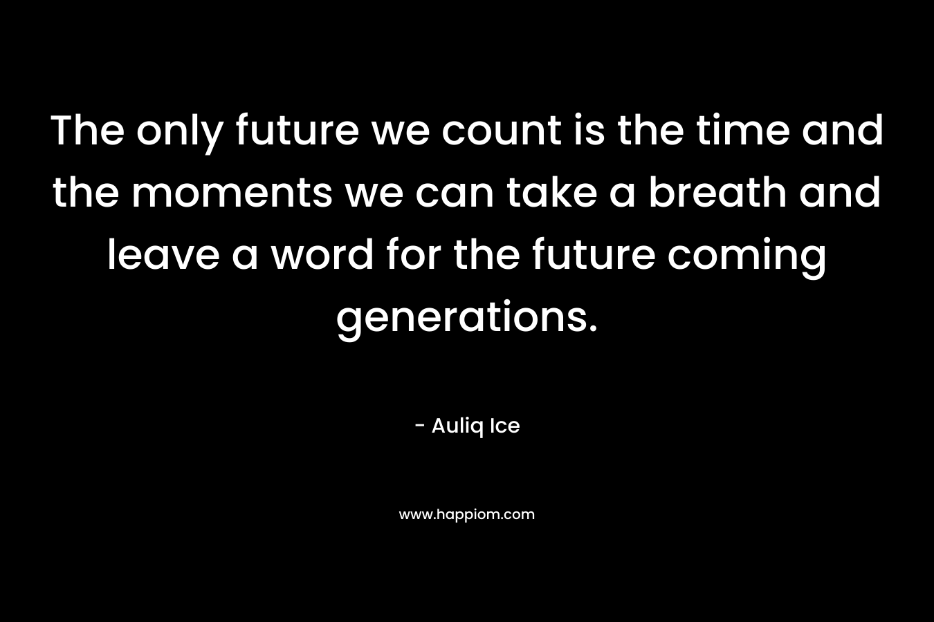 The only future we count is the time and the moments we can take a breath and leave a word for the future coming generations.