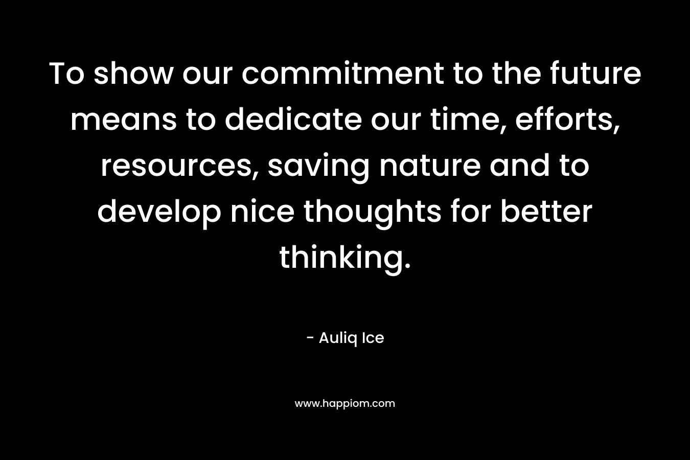 To show our commitment to the future means to dedicate our time, efforts, resources, saving nature and to develop nice thoughts for better thinking. – Auliq Ice