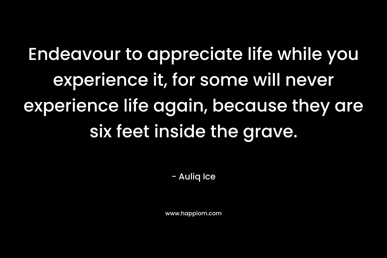 Endeavour to appreciate life while you experience it, for some will never experience life again, because they are six feet inside the grave. – Auliq Ice