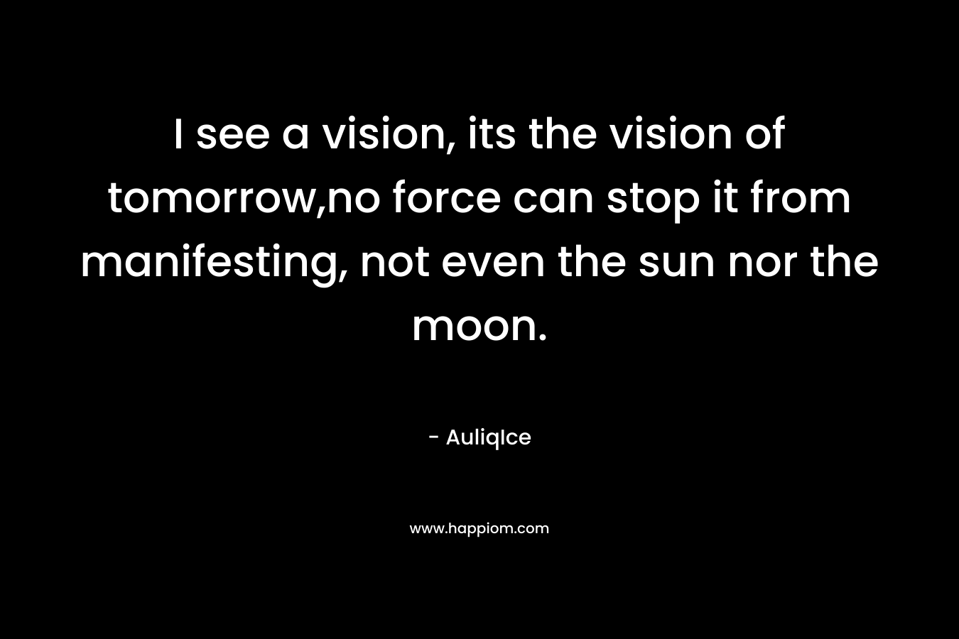 I see a vision, its the vision of tomorrow,no force can stop it from manifesting, not even the sun nor the moon. – AuliqIce