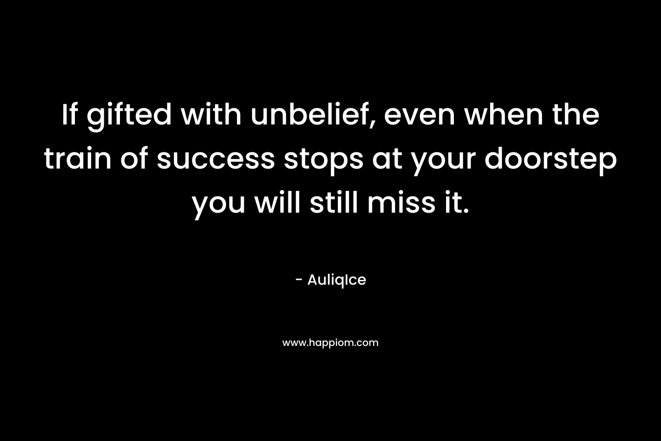 If gifted with unbelief, even when the train of success stops at your doorstep you will still miss it. – AuliqIce