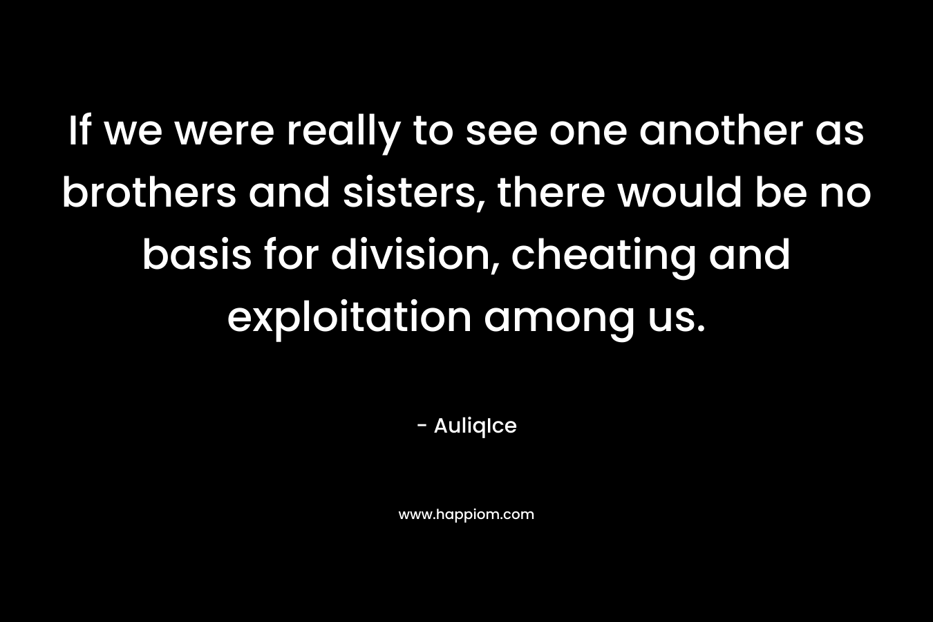 If we were really to see one another as brothers and sisters, there would be no basis for division, cheating and exploitation among us. – AuliqIce