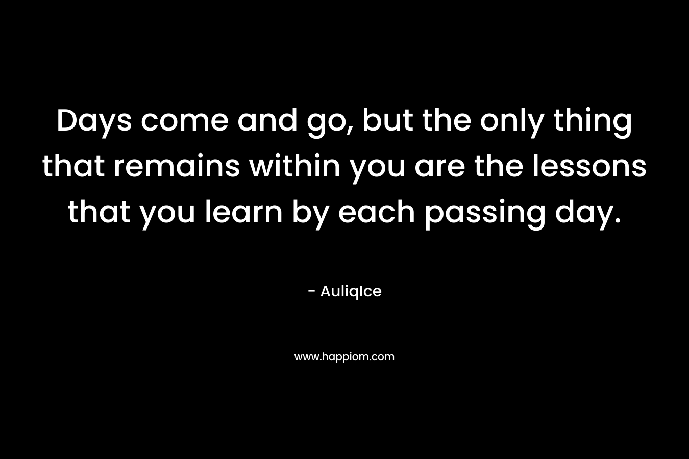 Days come and go, but the only thing that remains within you are the lessons that you learn by each passing day.
