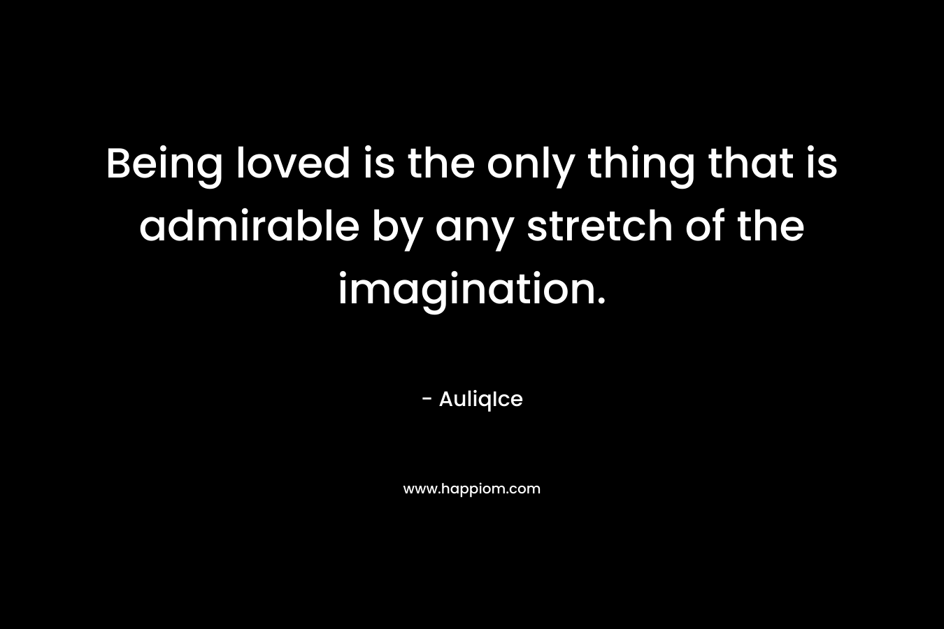 Being loved is the only thing that is admirable by any stretch of the imagination.