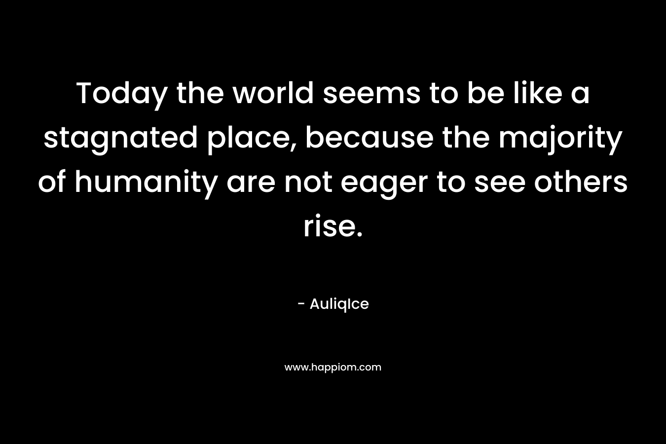 Today the world seems to be like a stagnated place, because the majority of humanity are not eager to see others rise. – AuliqIce