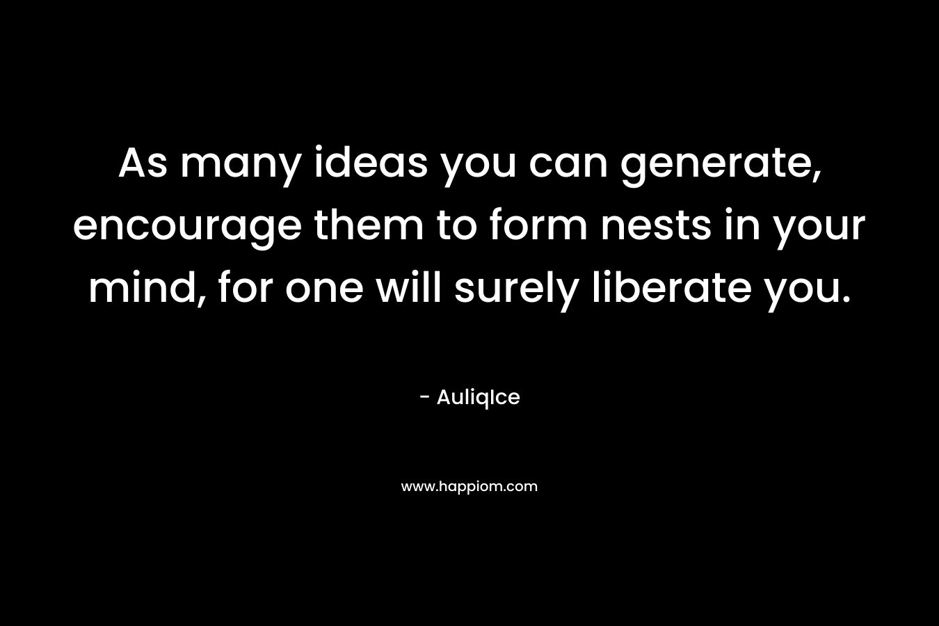 As many ideas you can generate, encourage them to form nests in your mind, for one will surely liberate you.