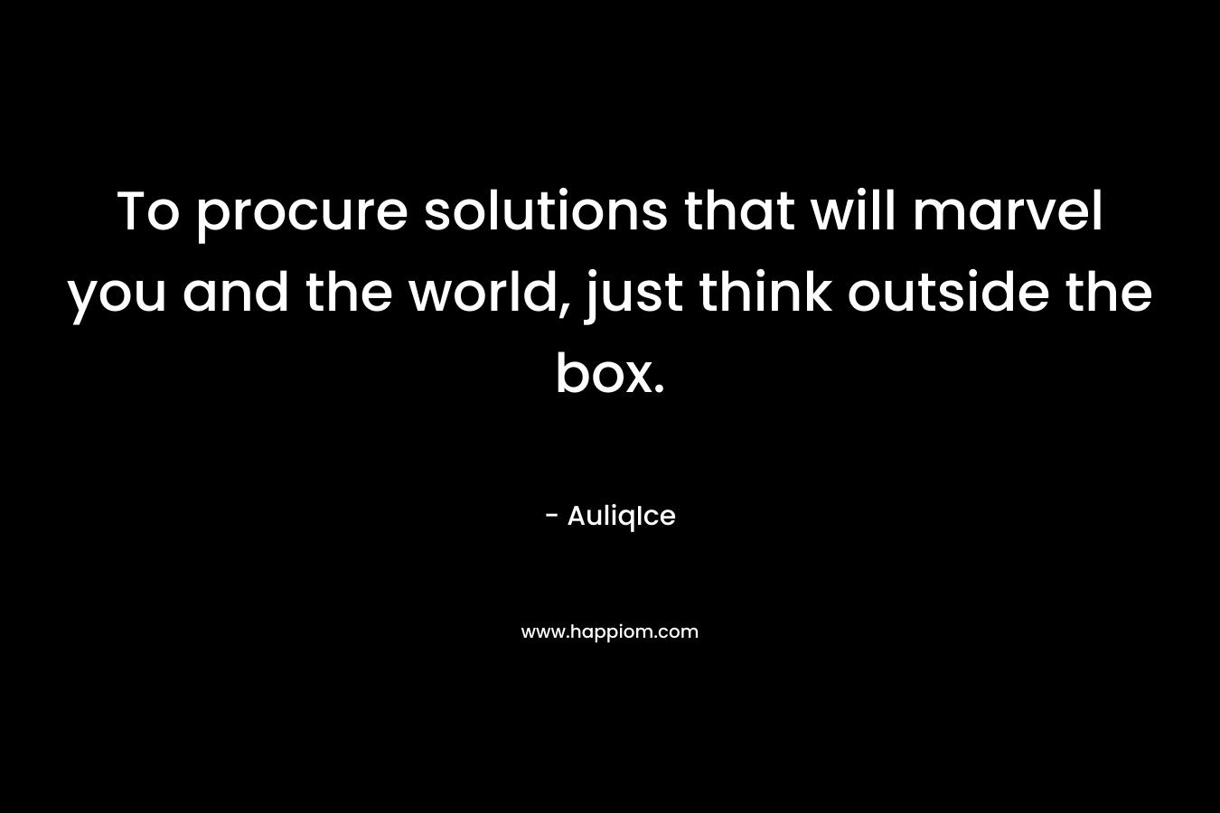 To procure solutions that will marvel you and the world, just think outside the box.